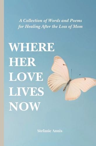 Where Her Love Lives Now: A Collection of Words and Poems for Healing After the Loss of Mom