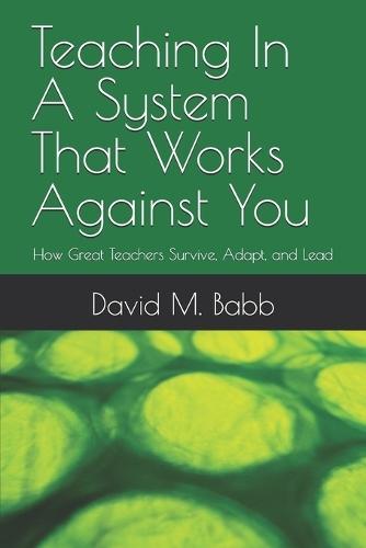 Teaching In A System That Works Against You: How Great Teachers Survive, Adapt, and Lead