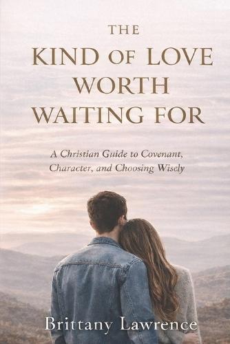 The Kind of Love Worth Waiting For: A Christian Guide to Covenant, Character, and Choosing a God-Honoring Relationship That Lasts
