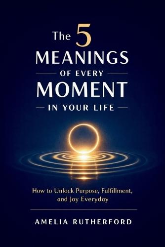 The 5 Meanings of Every Moment in Your Life: How to Unlock Purpose, Fulfillment, and Joy Everyday