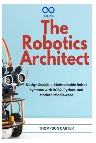 The Robotics Architect: Design Scalable, Maintainable Robot Systems with ROS2, Python, and Modern Middleware