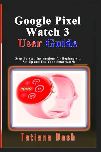 Google Pixel Watch 3 User Guide: Step-By-Step Instructions for Beginners to Set Up and Use Your Smartwatch