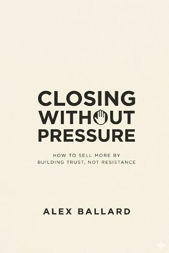 Closing Without Pressure: How to Sell More by Building Trust, Not Resistance