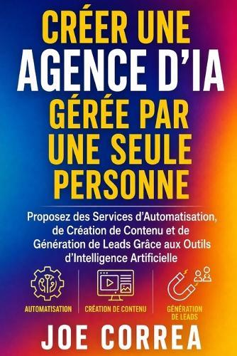 Créer une Agence d'IA Gérée par Une Seule Personne: Proposez des Services d'Automatisation, de Création de Contenu et de Génération de Leads Grâce aux Outils d'Intelligence Artificielle