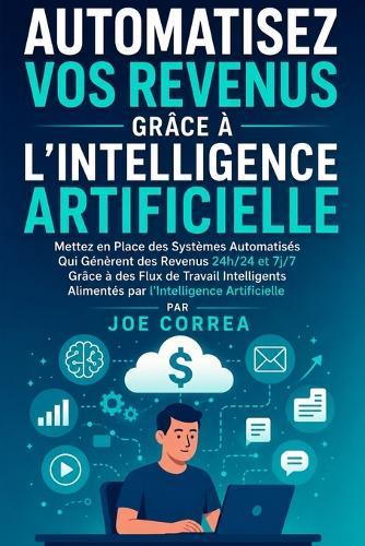 Automatisez Vos Revenus Grâce à l'Intelligence Artificielle: Mettez en Place des Systèmes Automatisés Qui Génèrent des Revenus 24h/24 et 7j/7 Grâce à des Flux de Travail Intelligents Alimentés par l'Intelligence Artificielle