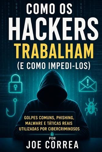 Como os Hackers Trabalham (e Como Impedi-los): Golpes Comuns, Phishing, Malware e Táticas Reais Utilizadas por Cibercriminosos