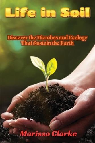 Life in Soil: A Beginner's Journey into Biology: A Beginner's Journey into Biology: Discover the Microbes and Ecology That Sustain the Earth