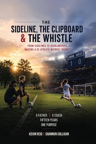 The Sideline, the Clipboard & the Whistle: From Sidelines to Scholarships: Raising a D1 Athlete Without Regret