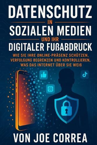 Datenschutz in Sozialen Medien und Ihr Digitaler Fußabdruck: Wie Sie Ihre Online-Präsenz Schützen, Verfolgung Begrenzen und Kontrollieren, Was das Internet Über Sie Weiß