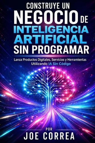 Construye un Negocio de Inteligencia Artificial Sin Programar: Lanza Productos Digitales, Servicios y Herramientas Utilizando IA Sin Código