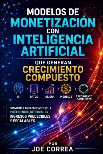 Modelos de Monetización con Inteligencia Artificial que Generan Crecimiento Compuesto: Convierte las Capacidades de la Inteligencia Artificial en Ingresos Predecibles y Escalables