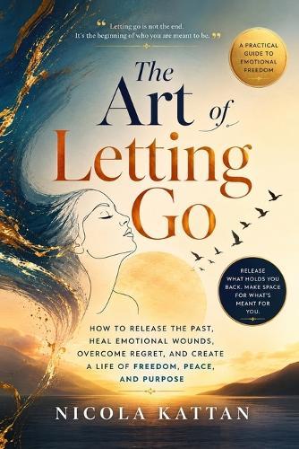 The Art of Letting Go: How to Release the Past, Heal Emotional Wounds, Overcome Regret, and Create a Life of Freedom, Peace, and Purpose