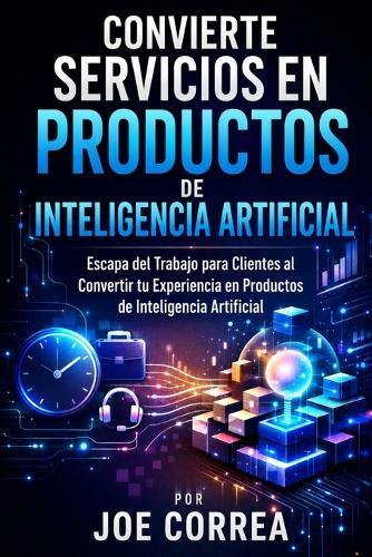 Convierte Servicios en Productos de Inteligencia Artificial: Escapa del Trabajo para Clientes al Convertir tu Experiencia en Productos de Inteligencia Artificial