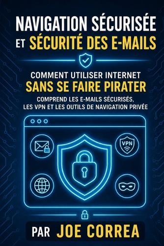 Navigation Sécurisée et Sécurité des E-mails: Comment Utiliser Internet Sans Se Faire Pirater - Comprend les E-mails Sécurisés, les VPN et les Outils de Navigation Privée