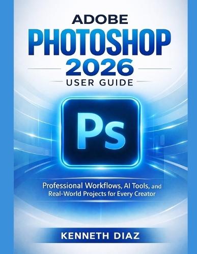 Adobe Photoshop 2026 User Guide: Professional Workflows, AI Tools, and Real-World Projects for Every Creator