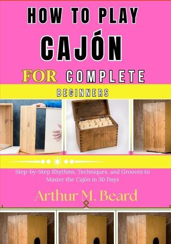 how to play cajón for complete beginners: Step-by-Step Rhythms, Techniques, and Grooves to Master the Cajón in 30 Days