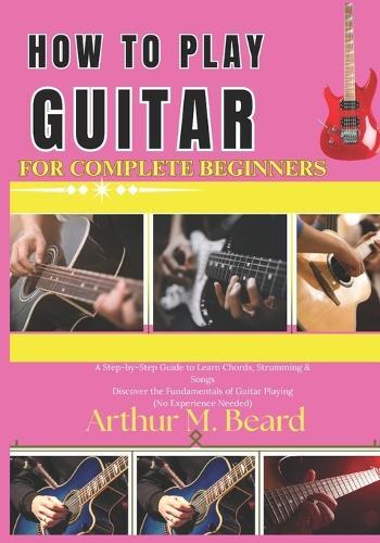 how to play guitar for complete beginners: A Step-by-Step Guide to Learn Chords, Strumming & Songs Discover the Fundamentals of Guitar Playing (No Experience Needed)