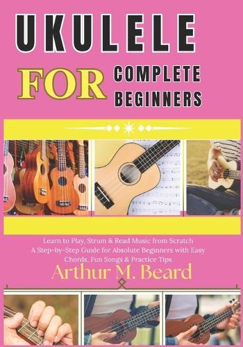 ukulele for complete beginners: Learn to Play, Strum & Read Music from Scratch A Step-by-Step Guide for Absolute Beginners with Easy Chords, Fun Songs & Practice Tips