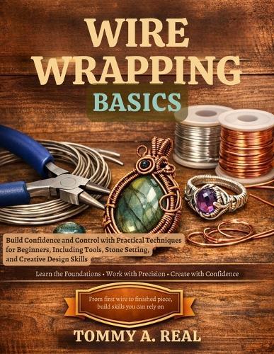 Wire Wrapping Basics: Build Confidence and Control with Practical Techniques for Beginners, Including Tools, Stone Setting, and Creative Design Skills