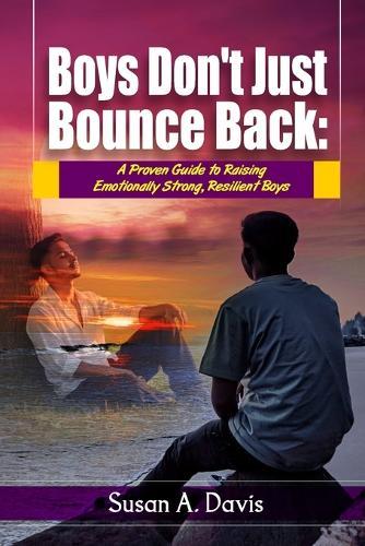 Boys Don't Just Bounce Back: A Proven Guide to Building Emotionally Strong Boys, Supporting Their Mental Health, and Raising Resilient Sons in a Complicated World