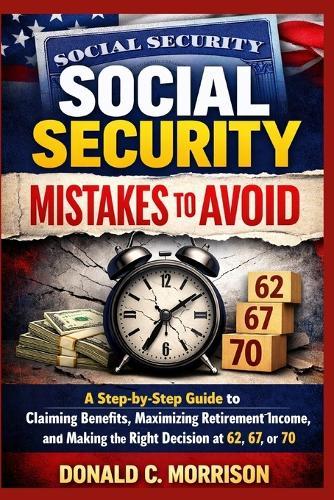 Social Security Mistakes to Avoid: A Step-by-Step Guide to Claiming Benefits, Maximizing Retirement Income, and Making the Right Decision at 62, 67, or 70
