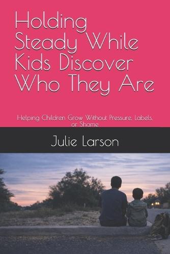 Holding Steady While Kids Discover Who They Are: Helping Children Grow Without Pressure, Labels, or Shame