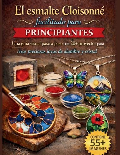 El esmalte Cloisonné facilitado para principiantes: Una guía visual paso a paso con 20+ proyectos para crear preciosas joyas de alambre y cristal