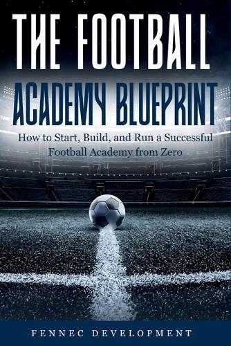 The Football Academy Blueprint: How to Start, Build, and Run a Successful Football Academy from Zero