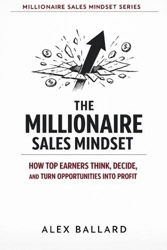 The Millionaire Sales Mindset: How Top Earners Think, Decide, and Turn Opportunities into Profit