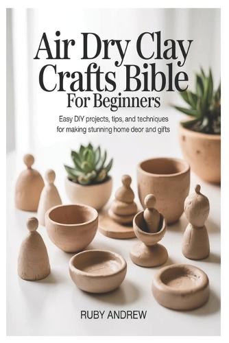 Air-Dry Clay Crafts Bible for Beginners: Easy DIY Projects, Tips, and Techniques for Making Stunning Home Decor and Gifts