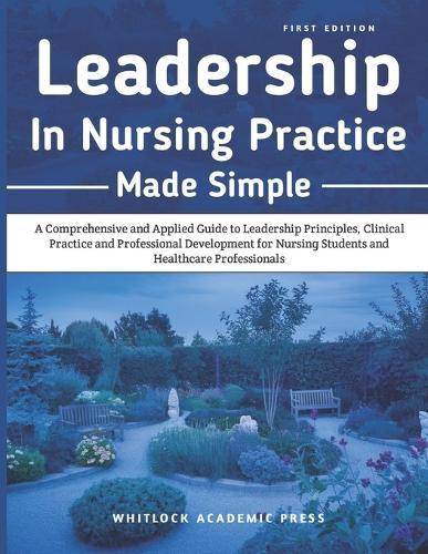 Leadership in Nursing Practice Made Simple: A Comprehensive and Applied Guide to Leadership Principles, Clinical Practice, and Professional Development for Nursing Students and Healthcare Professionals