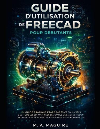 Guide d'Utilisation de Freecad Pour Débutants: Un Guide Pratique Étape Par Étape Pour Créer Des Modèles 3d, Maîtriser Les Outils de Base Et Développer Des Flux de Travail de Conception Efficaces À Partir de Zéro