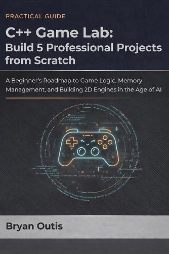 C++ Game Lab: Build 5 Professional Projects from Scratch: A Beginner's Roadmap to Game Logic, Memory Management, and Building 2D Engines in the Age of AI