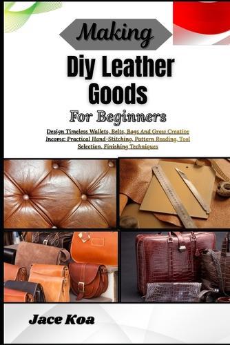 Making Diy Leather Goods For Beginners: Design Timeless Wallets, Belts, Bags And Grow Creative Income: Practical Hand-Stitching, Pattern Reading, Tool Selection, Finishing Techniques