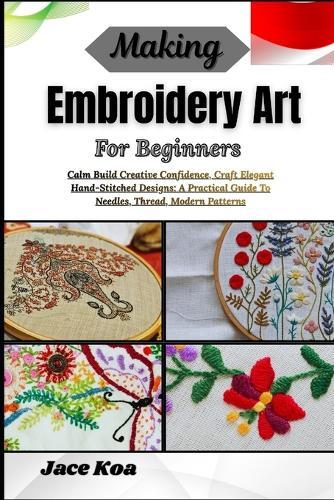 Making Embroidery Art For Beginners: Calm Build Creative Confidence, Craft Elegant Hand-Stitched Designs: A Practical Guide To Needles, Thread, Modern Patterns