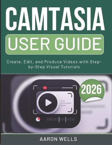Camtasia User Guide 2026: Create, Edit, and Produce Videos with Step-by-Step Visual Tutorials