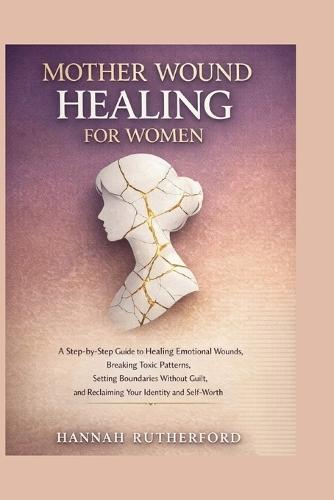 Mother Wound Healing for Women: A Step-by-Step Guide to Healing Emotional Wounds, Breaking Toxic Patterns, Setting Boundaries Without Guilt, and Reclaiming Your Identity and Self-Worth