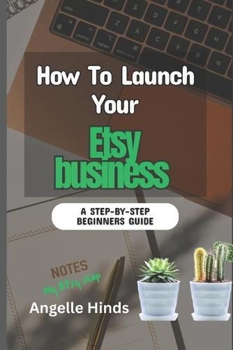 How To Launch Your Etsy business: A Beginner Step-by-Step Guide to launching, Growing, and Profiting From Your Handmade or Digital Products Online