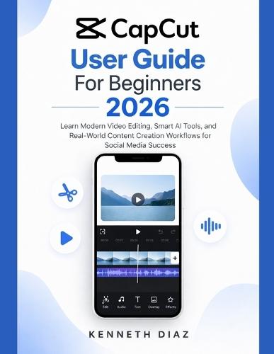 CapCut User Guide For Beginners 2026: Learn Modern Video Editing, Smart AI Tools, and Real-World Content Creation Workflows for Social Media Success
