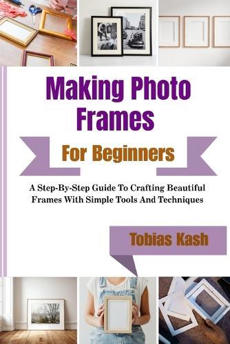 Making Photo Frames For Beginners: A Step-By-Step Guide To Crafting Beautiful Frames With Simple Tools And Techniques