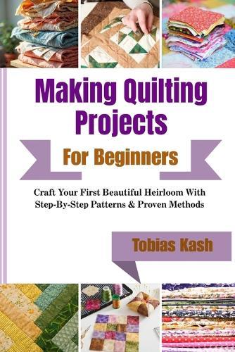 Making Quilting Projects For Beginners: Craft Your First Beautiful Heirloom With Step-By-Step Patterns & Proven Methods