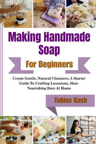 Making Handmade Soap For Beginners: Create Gentle, Natural Cleansers; A Starter Guide To Crafting Luxurious, Skin-Nourishing Bars At Home