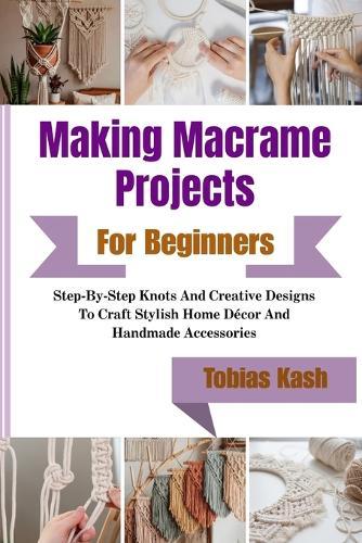 Making Macrame Projects For Beginners: Step-By-Step Knots And Creative Designs To Craft Stylish Home Décor And Handmade Accessories