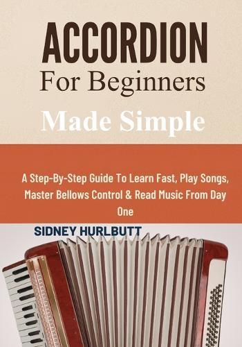 Accordion For Beginners Made Simple: A Step-By-Step Guide To Learn Fast, Play Songs, Master Bellows Control & Read Music From Day One