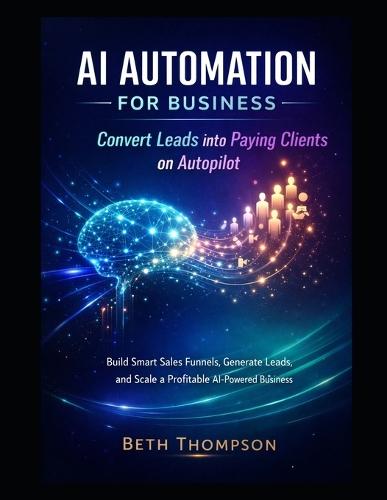 AI Automation for Business: Convert Leads into Paying Clients on Autopilot: Build Smart Sales Funnels, Generate Leads, and Scale a Profitable AI-Powered Business