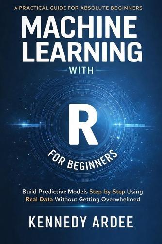 Machine Learning with R for Beginners: Build Predictive Models Step-by-Step Using Real Data Without Getting Overwhelmed