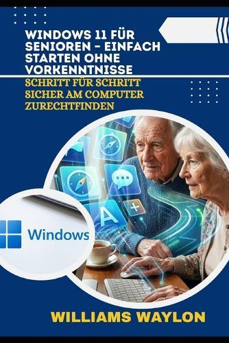 Windows 11 Für Senioren - Einfach Starten Ohne Vorkenntnisse: Schritt für Schritt sicher am Computer zurechtfinden