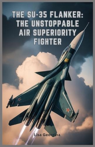 The Su-35 Flanker: The Unstoppable Air Superiority Fighter: Exploring the Evolution, Weapons, Role in Modern Conflicts, Military Legacy, and Stealth Features of Russia's Elite Fighter Jet