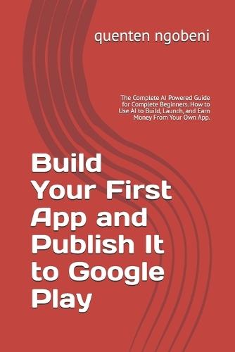 Build Your First App and Publish It to Google Play: The Complete AI Powered Guide for Complete Beginners. How to Use AI to Build, Launch, and Earn Money From Your Own App.