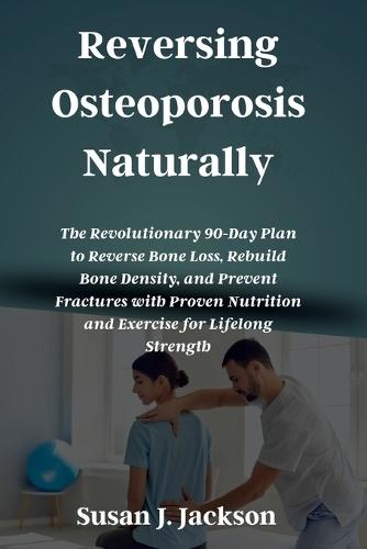 Reversing Osteoporosis Naturally: The Revolutionary 90-Day Plan to Reverse Bone Loss, Rebuild Bone Density, and Prevent Fractures with Proven Nutrition and Exercise for Lifelong Strength